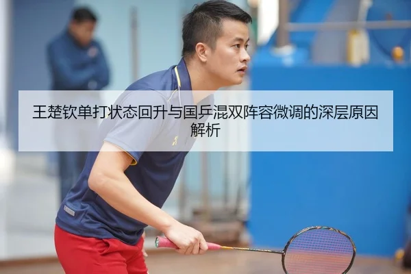 王楚钦单打状态回升与国乒混双阵容微调的深层原因解析